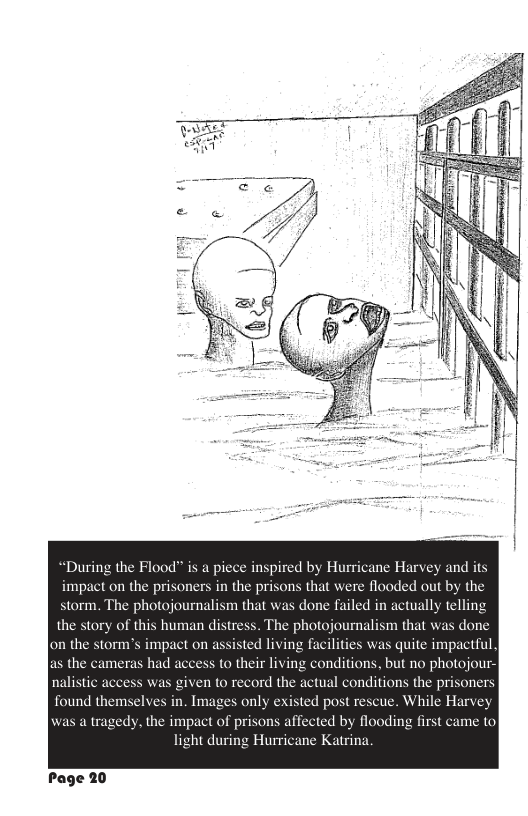 “During the Flood” is a piece inspired by Hurricane Harvey and its impact on the prisoners in the prisons that were flooded out by the storm. The photojournalism that was done failed in actually telling the story of this human distress. The photojournalism that was done on the storm’s impact on assisted living facilities was quite impactful. as the cameras had access to their living conditions, but no photojour- nalistic access was given to record the actual conditions the prisoners found themselves in. Images only existed post rescue. While Harvey was a tragedy, the impact of prisons affected by flooding first came to light during Hurricane Katrina